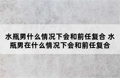 水瓶男什么情况下会和前任复合 水瓶男在什么情况下会和前任复合